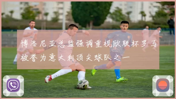 博洛尼亚总监强调重视欧联杯罗马被誉为意大利顶尖球队之一