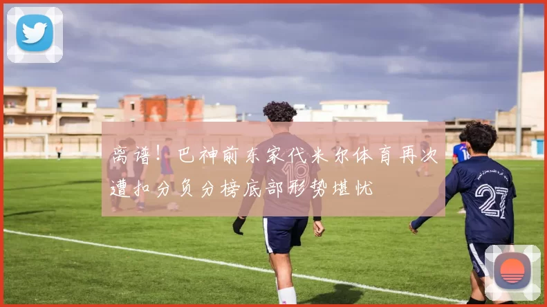 离谱！巴神前东家代米尔体育再次遭扣分负分榜底部形势堪忧