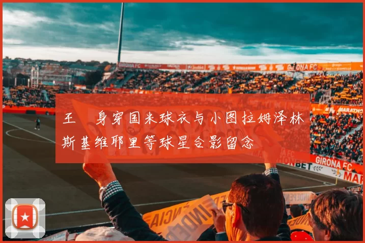 王濛身穿国米球衣与小图拉姆泽林斯基维耶里等球星合影留念