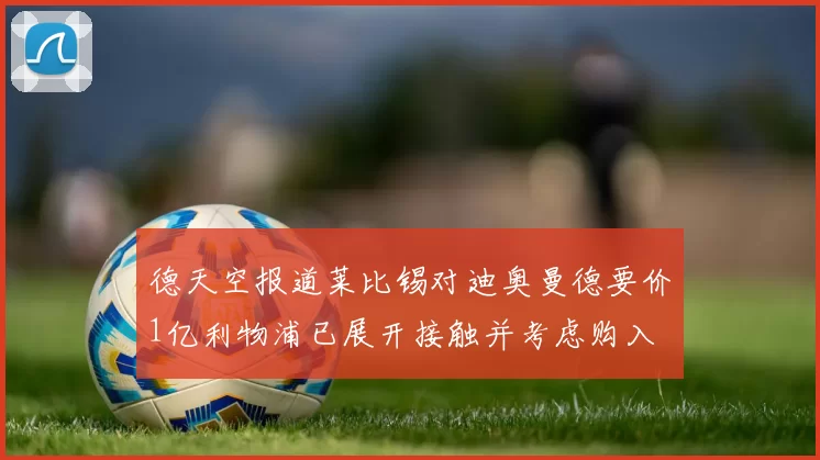 德天空报道莱比锡对迪奥曼德要价1亿利物浦已展开接触并考虑购入