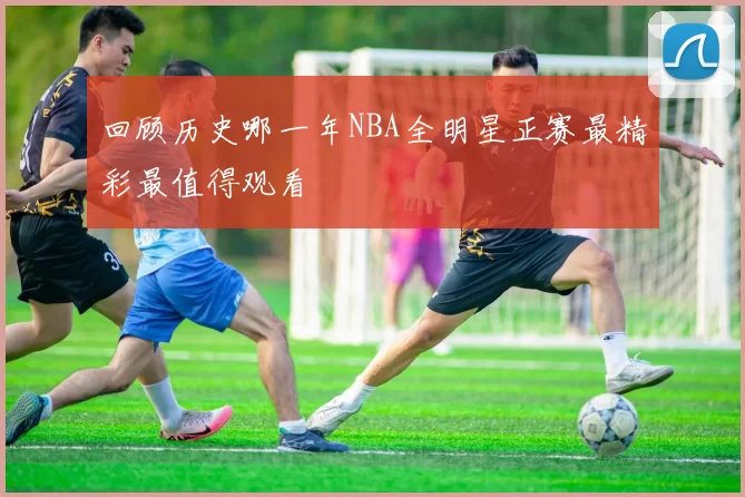 回顾历史哪一年NBA全明星正赛最精彩最值得观看