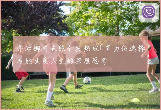 乔治娜内衣照引发热议C罗为何选择与她共度人生的深层思考