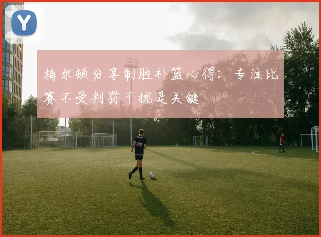 梅尔顿分享制胜补篮心得：专注比赛不受判罚干扰是关键