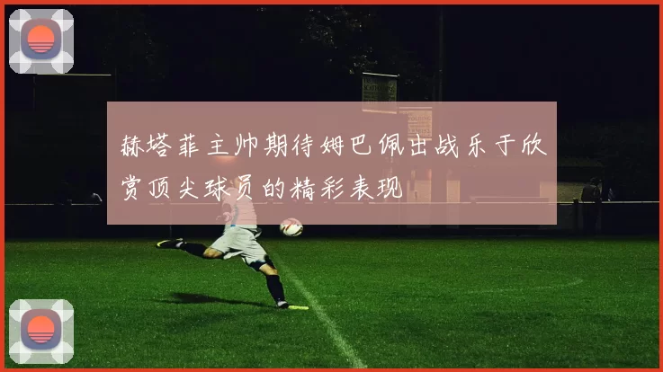 赫塔菲主帅期待姆巴佩出战乐于欣赏顶尖球员的精彩表现