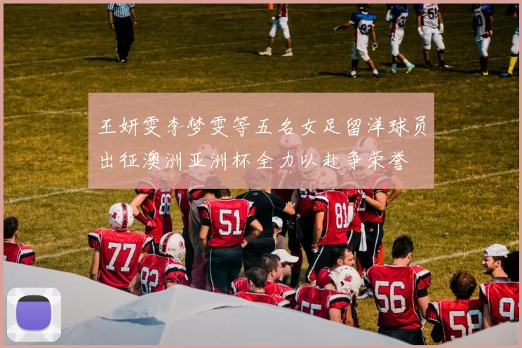 王妍雯李梦雯等五名女足留洋球员出征澳洲亚洲杯全力以赴争荣誉