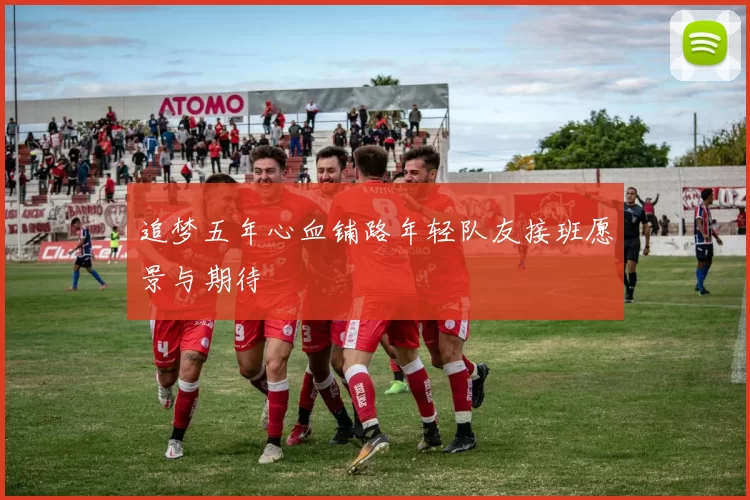追梦五年心血铺路年轻队友接班愿景与期待